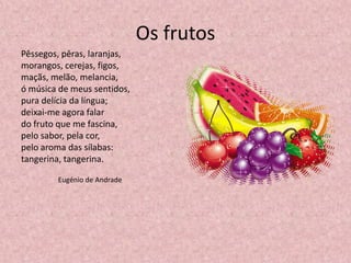 Os frutos
Pêssegos, pêras, laranjas,
morangos, cerejas, figos,
maçãs, melão, melancia,
ó música de meus sentidos,
pura delícia da língua;
deixai-me agora falar
do fruto que me fascina,
pelo sabor, pela cor,
pelo aroma das sílabas:
tangerina, tangerina.
Eugénio de Andrade
 