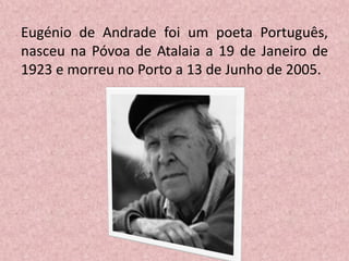 Eugénio de Andrade foi um poeta Português,
nasceu na Póvoa de Atalaia a 19 de Janeiro de
1923 e morreu no Porto a 13 de Junho de 2005.
 