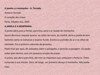A janela e a montanha – A. Torrado
António Torrado
O coração das coisas
Porto, Edições Asa, 2004
A JANELA E A MONTANHA
A janela abria para a frente, para fora, para o ar lavado da montanha.
Quem dormisse naquele quarto, ao saltar da cama, de manhã, abria a janela de dois
batentes como se estivesse a respirar fundo. Enchia os pulmões de ar e os olhos de
claridade. Era o primeiro exercício de ginástica.
Podia ficar por aqui, de cotovelos sobre o parapeito, a apreciar a paisagem. Ou podia
voltar para dentro, com um pequeno arrepio de prazer.
A janela, que abria para fora, até nem se importava que voltassem a fechá-la. Tinha
cumprido a sua missão. Dera, de longe, um primeiro abraço à montanha. Não pedia
mais.
 