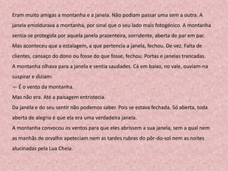 Eram muito amigas a montanha e a janela. Não podiam passar uma sem a outra. A
janela emoldurava a montanha, por sinal que o seu lado mais fotogénico. A montanha
sentia-se protegida por aquela janela prazenteira, sorridente, aberta de par em par.
Mas aconteceu que a estalagem, a que pertencia a janela, fechou. De vez. Falta de
clientes, cansaço do dono ou fosse do que fosse, fechou. Portas e janelas trancadas.
A montanha olhava para a janela e sentia saudades. Cá em baixo, no vale, ouviam-na
suspirar e diziam:
— É o vento da montanha.
Mas não era. Até a paisagem entristecia.
Da janela e do seu sentir não podemos saber. Pois se estava fechada. Só aberta, toda
aberta de alegria é que ela era uma verdadeira janela.
A montanha convocou os ventos para que eles abrissem a sua janela, sem a qual nem
as manhãs de orvalho apeteciam nem as tardes rubras do pôr-do-sol nem as noites
alucinadas pela Lua Cheia.
 