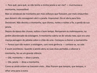 — Para quê, para quê, se não tenho a minha janela a ver-me? — murmurava a
montanha, inconsolável.
Mas os vendavais da montanha por mais esforços que fizessem, por mais empurrões
que dessem não conseguiam abrir a janela. Impossível. Ela só abria para fora.
Desistiram. Não desistiu a montanha, que chorou, noites e noites a fio, a perda da sua
janela.
Depois da época das chuvas, voltou o bom tempo. Romperam os malmequeres, no
jardim abandonado da estalagem. A montanha cobriu-se de veludo roxo, que era uma
maciça penugem de pétalas sobre o chão de urze. Começou a cheirar a rosmaninho.
— Parece que vão reabrir a estalagem, com nova gerência — contava-se, no vale.
E assim aconteceu. Quando a janela abriu as suas duas portadas, a abarcar a
montanha, fez-se um grande silêncio.
— Olá, montanha — disse a janela.
— Olá, janela — disse a montanha.
Como se ainda ontem se tivessem visto… Mas ficaram que tempos, que tempos, a
olhar uma para a outra.
 