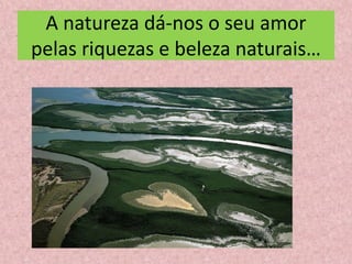A natureza dá-nos o seu amor
pelas riquezas e beleza naturais…
 