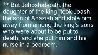 11a But Jehoshabeath, the
daughter of the king, took Joash
the son of Ahaziah and stole him
away from among the king's sons
who were about to be put to
death, and she put him and his
nurse in a bedroom.
 
