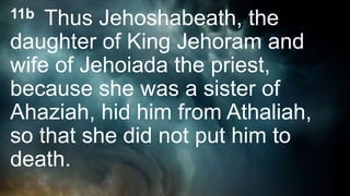 11b Thus Jehoshabeath, the
daughter of King Jehoram and
wife of Jehoiada the priest,
because she was a sister of
Ahaziah, hid him from Athaliah,
so that she did not put him to
death.
 
