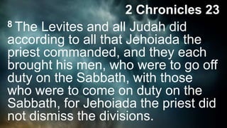 2 Chronicles 23
8 The Levites and all Judah did
according to all that Jehoiada the
priest commanded, and they each
brought his men, who were to go off
duty on the Sabbath, with those
who were to come on duty on the
Sabbath, for Jehoiada the priest did
not dismiss the divisions.
 