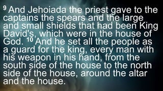 9 And Jehoiada the priest gave to the
captains the spears and the large
and small shields that had been King
David's, which were in the house of
God. 10 And he set all the people as
a guard for the king, every man with
his weapon in his hand, from the
south side of the house to the north
side of the house, around the altar
and the house.
 
