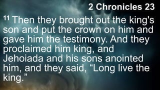 11 Then they brought out the king's
son and put the crown on him and
gave him the testimony. And they
proclaimed him king, and
Jehoiada and his sons anointed
him, and they said, “Long live the
king.”
2 Chronicles 23
 