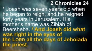 2 Chronicles 24
1 Joash was seven years old when
he began to reign, and he reigned
forty years in Jerusalem. His
mother's name was Zibiah of
Beersheba. 2 And Joash did what
was right in the eyes of
the LORD all the days of Jehoiada
the priest.
 