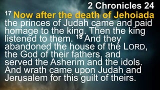 2 Chronicles 24
17 Now after the death of Jehoiada
the princes of Judah came and paid
homage to the king. Then the king
listened to them. 18 And they
abandoned the house of the LORD,
the God of their fathers, and
served the Asherim and the idols.
And wrath came upon Judah and
Jerusalem for this guilt of theirs.
 