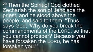 20 Then the Spirit of God clothed
Zechariah the son of Jehoiada the
priest, and he stood above the
people, and said to them, “Thus
says God, ‘Why do you break the
commandments of the LORD, so that
you cannot prosper? Because you
have forsaken the LORD, he has
forsaken you.’”
 