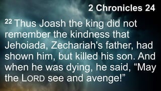 22 Thus Joash the king did not
remember the kindness that
Jehoiada, Zechariah's father, had
shown him, but killed his son. And
when he was dying, he said, “May
the LORD see and avenge!”
2 Chronicles 24
 