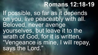 Romans 12:18-19
If possible, so far as it depends
on you, live peaceably with all.
Beloved, never avenge
yourselves, but leave it to the
wrath of God, for it is written,
“Vengeance is mine, I will repay,
says the Lord.”
 
