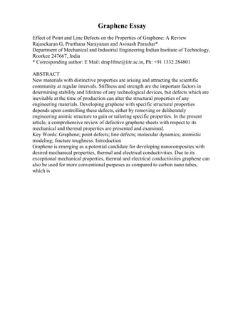 Graphene Essay
Effect of Point and Line Defects on the Properties of Graphene: A Review
Rajasekaran G, Prarthana Narayanan and Avinash Parashar*
Department of Mechanical and Industrial Engineering Indian Institute of Technology,
Roorkee 247667, India
* Corresponding author: E Mail: drap1fme@iitr.ac.in, Ph: +91 1332 284801
ABSTRACT
New materials with distinctive properties are arising and attracting the scientific
community at regular intervals. Stiffness and strength are the important factors in
determining stability and lifetime of any technological devices, but defects which are
inevitable at the time of production can alter the structural properties of any
engineering materials. Developing graphene with specific structural properties
depends upon controlling these defects, either by removing or deliberately
engineering atomic structure to gain or tailoring specific properties. In the present
article, a comprehensive review of defective graphene sheets with respect to its
mechanical and thermal properties are presented and examined.
Key Words: Graphene; point defects; line defects; molecular dynamics; atomistic
modeling; fracture toughness. Introduction
Graphene is emerging as a potential candidate for developing nanocomposites with
desired mechanical properties, thermal and electrical conductivities. Due to its
exceptional mechanical properties, thermal and electrical conductivities graphene can
also be used for more conventional purposes as compared to carbon nano tubes,
which is
 