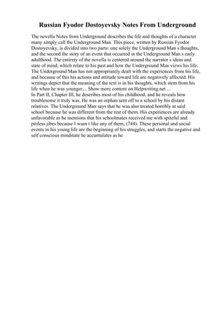 Russian Fyodor Dostoyevsky Notes From Underground
The novella Notes from Underground describes the life and thoughts of a character
many simply call the Underground Man. This piece, written by Russian Fyodor
Dostoyevsky, is divided into two parts: one solely the Underground Man s thoughts,
and the second the story of an event that occurred in the Underground Man s early
adulthood. The entirety of the novella is centered around the narrator s ideas and
state of mind, which relate to his past and how the Underground Man views his life.
The Underground Man has not appropriately dealt with the experiences from his life,
and because of this his actions and attitude toward life are negatively affected. His
writings depict that the meaning of the text is in his thoughts, which stem from his
life when he was younger.... Show more content on Helpwriting.net ...
In Part II, Chapter III, he describes most of his childhood, and he reveals how
troublesome it truly was. He was an orphan sent off to a school by his distant
relatives. The Underground Man says that he was also treated horribly at said
school because he was different from the rest of them. His experiences are already
unfavorable as he mentions that his schoolmates received me with spiteful and
pitiless jibes because I wasn t like any of them, (744). These personal and social
events in his young life are the beginning of his struggles, and starts the negative and
self conscious mindstate he accumulates as he
 