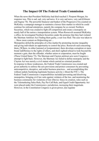 The Impact Of The Federal Trade Commission
When the news that President McKinley had died reached J. Pierpont Morgan, his
response was, This is sad, sad, very sad news. It is very sad news, very sad (Gilmore
and Sugrue 74). The powerful financier and banker of the Progressive Era counted on
McKinley s campaign manager to maintain a laissez faire market in which he could
continue his railroad enterprises, namely the company he co owned, Northern
Securities, which was created to fight off competition and create a monopoly on
nearly half of the nation s transportation system. When Roosevelt assumed McKinley
s office, he investigated Northern Securities under the pretense that they had violated
the Sherman Antitrust Act. Finding them guilty, a suit was filed. The case was taken to
... Show more content on Helpwriting.net ...
Monopolies defied the principles of a free market by promoting income inequality
and giving individuals an opportunity to control the price. Roosevelt said concerning
them, [W]here, in either [unions] or [corporations], there develops corruption or mere
brutal indifference to the rights of others, and short sighted refusal to look beyond the
moment s gain, then the offender, whether union or corporation, must be fought
(These United States 73). The Sherman and Clayton antitrust acts were Congress s
attempt to fight back. However, the Sherman Act failed to define monopoly and the
Clayton Act was merely a civil statute which carried no criminal penalties.
In response to those weaknesses, the Federal Trade Commission was created and
given authority to enforce the acts provisions and protect consumers by preventing
anticompetitive, deceptive, and unfair business practices... and accomplishing this
without unduly burdening legitimate business activity ( About the FTC ). The
Federal Trade Commission s responsibilities included preventing and dissolving
monopolies, bringing civil law suits against violators of the law, and monitoring the
business community for violations of law (Davis). Since its creation, rules such as
the Telemarketing Sales Rule, Pay Per Call Rule, and Equal Credit Opportunity Act
were placed under the Commission s jurisdiction, increasing their magnitude.
However, in the Constitution Congress is given power, [t]o regulate
 