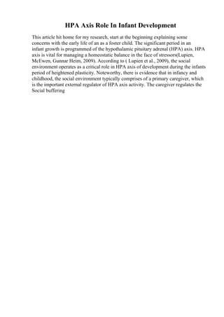 HPA Axis Role In Infant Development
This article hit home for my research, start at the beginning explaining some
concerns with the early life of an as a foster child. The significant period in an
infant growth is programmed of the hypothalamic pituitary adrenal (HPA) axis. HPA
axis is vital for managing a homeostatic balance in the face of stressors(Lupien,
McEwen, Gunnar Heim, 2009). According to ( Lupien et al., 2009), the social
environment operates as a critical role in HPA axis of development during the infants
period of heightened plasticity. Noteworthy, there is evidence that in infancy and
childhood, the social environment typically comprises of a primary caregiver, which
is the important external regulator of HPA axis activity. The caregiver regulates the
Social buffering
 