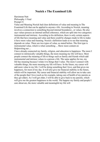 Nozick s The Examined Life
Harsimran Natt
Philosophy 1 Final
Prompt #1
Value and Meaning Nozick had clear definitions of value and meaning in The
Examined Life that can be applied to anyone s life. According to Nozick, meaning
involves a connection to something beyond internal boundaries , or values. He also
says values possess an internal unified coherence, which are split into two categories:
instrumental and intrinsic. According to his definition, there is only certain aspects
of life that have meaning and value and there could be changes made to life to make
it have more value and meaning. Nozick s definition leads us to see that meaning
depends on value. There are two types of value, as stated before. The first type is
instrumental value, which is when something ... Show more content on
Helpwriting.net ...
I have already connected my family, religion, and education to happiness. The more I
connect to intrinsically valuable things, the more meaning my life will have. Most
people connect the meaning of life to things such as family and friends which add
instrumental and intrinsic values to a person s life. The same applies for me, my
life has meaning because I relate it to things that I value. The more I connect with
valuable things, the more meaning my life will have. In the future, my career will
add more value to my life. I will be doing something that I love, and that gives me
happiness, for most of my day. It will also give me financial stability in the future,
which will be important. My career and financial stability will allow me to take care
of the people that I love (such as for example, taking care of health of my parents as
they get older). As I will get older, I will be able to give back to my parents, which
will give me the greatest happiness in the world. The happier my family and people I
care about are, the more valuable and meaningful my life will
 
