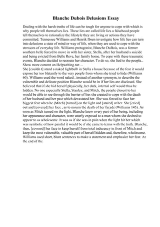 Blanche Dubois Delusions Essay
Dealing with the harsh truths of life can be tough for anyone to cope with which is
why people tell themselves lies. These lies are called life lies a falsehood people
tell themselves to rationalize the lifestyle they are living or actions they have
committed. Tennessee Williams and Henrik Ibsen investigate how life lies can turn
into delusions a state of mind or way of life, when they are used to cope with the
stressors of everyday life. Williams protagonist, Blanche DuBois, was a former
southern belle forced to move in with her sister, Stella, after her husband s suicide
and being evicted from Belle Reve, her family home. To cope with these traumatic
events, Blanche decided to recreate her character. To do so, she lied to the people...
Show more content on Helpwriting.net ...
She [couldn t] stand a naked lightbulb in Stella s house because of the fear it would
expose her too blatantly to the very people from whom she tried to hide (Williams
60). Williams used the word naked , instead of another synonym, to describe the
vulnerable and delicate position Blanche would be in if her lies are disclosed. She
believed that if she hid herself physically, her dark, internal self would thus be
hidden. No one especially Stella, Stanley, and Mitch, the people closest to her
would be able to see through the barrier of lies she created to cope with the death
of her husband and her past which devastated her. She was forced to face her
biggest fear when he (Mitch) [turned] on the light and [stared] at her. She [cried]
out and [covered] her face , as to mourn the death of her facade (Williams 145). As
soon as Mitch turned on the light, Blanche knew every part of her being, including
her appearance and character, were utterly exposed to a man whom she desired to
appear to as wholesome. It was as if she was in pain when the light hit her which
was symbolic of how painful it would be if she came to terms with the truth. Blanche,
then, [covered] her face to keep herself from total indecency in front of Mitch and
keep the most vulnerable, valuable part of herself hidden and, therefore, wholesome.
Williams used short, blunt sentences to make a statement and emphasize her fear. At
the end of the
 