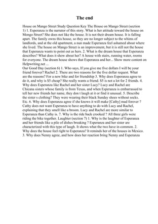 The end
House on Mango Street Study Question Key The House on Mango Street (section
1) 1. Esperanza is the narrator of this story. What is her attitude toward the house on
Mongo Street? She does not like the house. It is not their dream house. It is falling
apart. The family owns this house, so they are no longer subject to the whims of
landlords, and at the old apartment, a nun made Esperanza feel ashamed about where
she lived. The house on Mango Street is an improvement, but it is still not the house
that Esperanza wants to point out as hers. 2. What is the dream house that Esperanza
describes? What does it show about her? A house with stairs, running water, rooms
for everyone. The dream house shows that Esperanza and her... Show more content on
Helpwriting.net ...
Our Good Day (section 6) 1. Who says, If you give me five dollars I will be your
friend forever? Rachel 2. There are two reasons for the five dollar request. What
are the reasons? For a new bike and for friendship 3. Why does Esperanza agree to
do it, and why is $5 cheap? She really wants a friend. $5 is not a lot for 2 friends. 4.
Why does Esperanza like Rachel and her sister Lucy? Lucy and Rachel are
Chicana sisters whose family is from Texas, and when Esperanza is embarrassed to
tell her new friends her name, they don t laugh at it or find it unusual. 5. Describe
the sister s clothing? They were wearing their black Sunday shoes without socks.
Etc. 6. Why does Esperanza agree if she knows it will make [Cathy] mad forever ?
Cathy does not want Esperanza to have anything to do with Lucy and Rachel,
explaining that they smell like a broom. Lucy and Rachel are more similar to
Esperanza than Cathy is. 7. Why is the ride back crooked ? All three girls were
riding the bike together. Laughter (section 7) 1. Why is the laughter of Esperanza
and her friends like a pile of dishes breaking ? Esperanza and her sister are
characterized with this type of laugh. It shows what the two have in common. 2.
Why does the house feel right to Esperanza? It reminds her of the houses in Mexico.
3. Why does Nenny agree, and how does her reaction bring Nenny and Esperanza
 