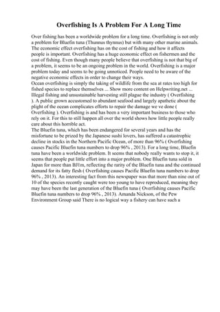 Overfishing Is A Problem For A Long Time
Over fishing has been a worldwide problem for a long time. Overfishing is not only
a problem for Bluefin tuna (Thunnus thynnus) but with many other marine animals.
The economic effect overfishing has on the cost of fishing and how it affects
people is important. Overfishing has a huge economic effect on fishermen and the
cost of fishing. Even though many people believe that overfishing is not that big of
a problem, it seems to be an ongoing problem in the world. Overfishing is a major
problem today and seems to be going unnoticed. People need to be aware of the
negative economic effects in order to change their ways.
Ocean overfishing is simply the taking of wildlife from the sea at rates too high for
fished species to replace themselves ... Show more content on Helpwriting.net ...
Illegal fishing and unsustainable harvesting still plague the industry ( Overfishing
). A public grown accustomed to abundant seafood and largely apathetic about the
plight of the ocean complicates efforts to repair the damage we ve done (
Overfishing ). Overfishing is and has been a very important business to those who
rely on it. For this to still happen all over the world shows how little people really
care about this horrible act.
The Bluefin tuna, which has been endangered for several years and has the
misfortune to be prized by the Japanese sushi lovers, has suffered a catastrophic
decline in stocks in the Northern Pacific Ocean, of more than 96% ( Overfishing
causes Pacific Bluefin tuna numbers to drop 96% , 2013). For a long time, Bluefin
tuna have been a worldwide problem. It seems that nobody really wants to stop it, it
seems that people put little effort into a major problem. One Bluefin tuna sold in
Japan for more than ВЈ1m, reflecting the rarity of the Bluefin tuna and the continued
demand for its fatty flesh ( Overfishing causes Pacific Bluefin tuna numbers to drop
96% , 2013). An interesting fact from this newspaper was that more than nine out of
10 of the species recently caught were too young to have reproduced, meaning they
may have been the last generation of the Bluefin tuna ( Overfishing causes Pacific
Bluefin tuna numbers to drop 96% , 2013). Amanda Nickson, of the Pew
Environment Group said There is no logical way a fishery can have such a
 