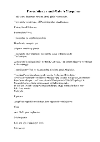 Presentation on Anti-Malaria Mosquitoes
The Malaria Protozoan parasite, of the genus Plasmodium.
There are two main types of Plasmodiumthat infect humans
Plasmodium Falciparum
Plasmodium Vivax
Transmitted by female mosquitoes
Develops in mosquito gut
Migrates to salivary glands
Transfers to other organisms through the saliva of the mosquito.
The Mosquito
A mosquito is an organism of the family Culicidae. The females require a blood meal
to develop eggs.
The mosquito vector for malaria is the mosquito genus Anopheles.
Transfers Plasmodiumthrough saliva while feeding on blood. http:/
/www.aaenvironment.com/Pictures/Mosquito.jpg Malaria, mosquitoes, and humans
http://www.clongen.com/Plasmodium%20falciparum%20life%20cycle.gif A
Mosquito borne ... Show more content on Helpwriting.net ...
In this test, I will be using Plasmodium Berghi, a type of malaria that is only
infectious to mice.
Materials
Pipetmen
Anopheles stephensi mosquitoes, both eggs and live mosquitoes
Mice
Anti Pbs21 gene in plasmids
Microinjector
Lots and lots of eppendorf tubes
Microscope
 