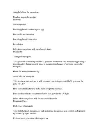 Airtight habitat for mosquitoes
Random assorted materials
Methods
Microinjection
Inserting plasmid into mosquito egg
Bacterial transformation
Inserting plasmid into Asaia
Inoculation
Infecting mosquitoes with transformed Asaia
Procedure
Transgenic mosquito
Take plasmids containing anti Pbs21 gene and insert them into mosquito eggs using a
microinjector. Repeat several times to increase the chances of getting a successful
mosquito.
Grow the mosquito to maturity.
Asaia infected mosquito
Take Asaiabacteria and put it with plasmids containing the anti Pbs21 gene and the
gene for GFP
Heat shock the bacteria to make them accept the plasmids.
Plate the bacteria and select the colonies that glow in the UV light
Infect adult mosquitoes with the successful bacteria.
Procedure Ctd...
Both types of mosquito
Take both types of mosquito, as well as normal mosquitoes as a control, and set them
up in exactly equal habitats.
Evaluate each generation of mosquito on
 