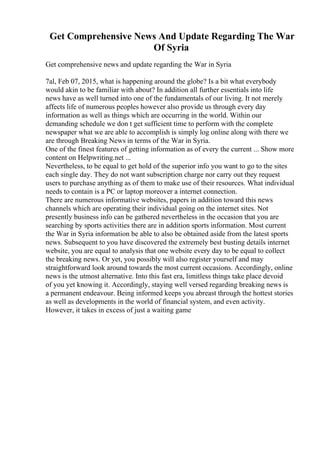 Get Comprehensive News And Update Regarding The War
Of Syria
Get comprehensive news and update regarding the War in Syria
7al, Feb 07, 2015, what is happening around the globe? Is a bit what everybody
would akin to be familiar with about? In addition all further essentials into life
news have as well turned into one of the fundamentals of our living. It not merely
affects life of numerous peoples however also provide us through every day
information as well as things which are occurring in the world. Within our
demanding schedule we don t get sufficient time to perform with the complete
newspaper what we are able to accomplish is simply log online along with there we
are through Breaking News in terms of the War in Syria.
One of the finest features of getting information as of every the current ... Show more
content on Helpwriting.net ...
Nevertheless, to be equal to get hold of the superior info you want to go to the sites
each single day. They do not want subscription charge nor carry out they request
users to purchase anything as of them to make use of their resources. What individual
needs to contain is a PC or laptop moreover a internet connection.
There are numerous informative websites, papers in addition toward this news
channels which are operating their individual going on the internet sites. Not
presently business info can be gathered nevertheless in the occasion that you are
searching by sports activities there are in addition sports information. Most current
the War in Syria information be able to also be obtained aside from the latest sports
news. Subsequent to you have discovered the extremely best busting details internet
website, you are equal to analysis that one website every day to be equal to collect
the breaking news. Or yet, you possibly will also register yourself and may
straightforward look around towards the most current occasions. Accordingly, online
news is the utmost alternative. Into this fast era, limitless things take place devoid
of you yet knowing it. Accordingly, staying well versed regarding breaking news is
a permanent endeavour. Being informed keeps you abreast through the hottest stories
as well as developments in the world of financial system, and even activity.
However, it takes in excess of just a waiting game
 