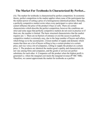 The Market For Textbooks Is Characterized By Perfect...
(A). The market for textbooks is characterized by perfect competition. In economic
theory, perfect competition in the market applies where none of the participants has
the market power of setting a price of a homogeneous (identical) product. Basically,
a perfectly competitive market exists when every participant is a price taker and
cannot influence the price of the product it buys or sells. There are certain
characteristics which describe the perfect competition, however the conditions are
strict and some argue that perfectly competitive markets do not exist in practice or if
there are, the number is limited. The basic structural characteristics that the market
requires are: 1. There are no barriers of entrance or exit the access to perfectly
competitive market is extremely easy, due to the large number of buyers and sellers,
which brings us to the second point. 2.Great number of supply and demand, which
means that there are a lot of buyers willing to buy a certain product at a certain
price, and vice versa a lot of companies, willing to supply the product at a certain
price. 3. The products are identical the market good s quality and characteristic do
not vary among firms and companies, and the goods or services are perfect
substitutes for each other. 4. Companies sell the product when the highest profit is
generated i.e. where the marginal cost meets the marginal revenue (P=MC=MR).
Therefore, we cannot approximate the market for textbooks as a perfect
 