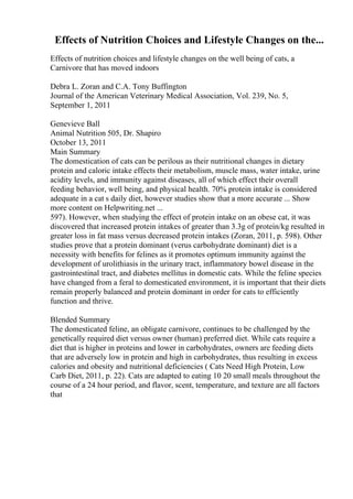Effects of Nutrition Choices and Lifestyle Changes on the...
Effects of nutrition choices and lifestyle changes on the well being of cats, a
Carnivore that has moved indoors
Debra L. Zoran and C.A. Tony Buffington
Journal of the American Veterinary Medical Association, Vol. 239, No. 5,
September 1, 2011
Genevieve Ball
Animal Nutrition 505, Dr. Shapiro
October 13, 2011
Main Summary
The domestication of cats can be perilous as their nutritional changes in dietary
protein and caloric intake effects their metabolism, muscle mass, water intake, urine
acidity levels, and immunity against diseases, all of which effect their overall
feeding behavior, well being, and physical health. 70% protein intake is considered
adequate in a cat s daily diet, however studies show that a more accurate ... Show
more content on Helpwriting.net ...
597). However, when studying the effect of protein intake on an obese cat, it was
discovered that increased protein intakes of greater than 3.3g of protein/kg resulted in
greater loss in fat mass versus decreased protein intakes (Zoran, 2011, p. 598). Other
studies prove that a protein dominant (verus carbohydrate dominant) diet is a
necessity with benefits for felines as it promotes optimum immunity against the
development of urolithiasis in the urinary tract, inflammatory bowel disease in the
gastrointestinal tract, and diabetes mellitus in domestic cats. While the feline species
have changed from a feral to domesticated environment, it is important that their diets
remain properly balanced and protein dominant in order for cats to efficiently
function and thrive.
Blended Summary
The domesticated feline, an obligate carnivore, continues to be challenged by the
genetically required diet versus owner (human) preferred diet. While cats require a
diet that is higher in proteins and lower in carbohydrates, owners are feeding diets
that are adversely low in protein and high in carbohydrates, thus resulting in excess
calories and obesity and nutritional deficiencies ( Cats Need High Protein, Low
Carb Diet, 2011, p. 22). Cats are adapted to eating 10 20 small meals throughout the
course of a 24 hour period, and flavor, scent, temperature, and texture are all factors
that
 