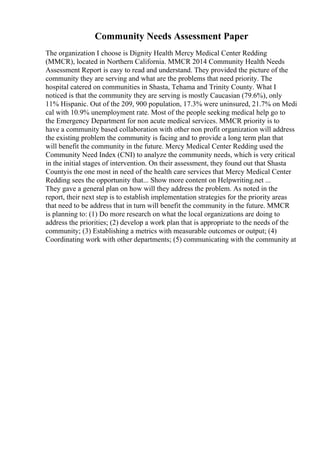 Community Needs Assessment Paper
The organization I choose is Dignity Health Mercy Medical Center Redding
(MMCR), located in Northern California. MMCR 2014 Community Health Needs
Assessment Report is easy to read and understand. They provided the picture of the
community they are serving and what are the problems that need priority. The
hospital catered on communities in Shasta, Tehama and Trinity County. What I
noticed is that the community they are serving is mostly Caucasian (79.6%), only
11% Hispanic. Out of the 209, 900 population, 17.3% were uninsured, 21.7% on Medi
cal with 10.9% unemployment rate. Most of the people seeking medical help go to
the Emergency Department for non acute medical services. MMCR priority is to
have a community based collaboration with other non profit organization will address
the existing problem the community is facing and to provide a long term plan that
will benefit the community in the future. Mercy Medical Center Redding used the
Community Need Index (CNI) to analyze the community needs, which is very critical
in the initial stages of intervention. On their assessment, they found out that Shasta
Countyis the one most in need of the health care services that Mercy Medical Center
Redding sees the opportunity that... Show more content on Helpwriting.net ...
They gave a general plan on how will they address the problem. As noted in the
report, their next step is to establish implementation strategies for the priority areas
that need to be address that in turn will benefit the community in the future. MMCR
is planning to: (1) Do more research on what the local organizations are doing to
address the priorities; (2) develop a work plan that is appropriate to the needs of the
community; (3) Establishing a metrics with measurable outcomes or output; (4)
Coordinating work with other departments; (5) communicating with the community at
 