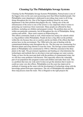 Cleaning Up The Philadelphia Sewage Systems
Cleaning Up the Philadelphia Sewage Systems Philadelphia, Pennsylvania is one of
the biggest cities on the east coast possessing more than fifteen hundred people. Our
Philadelphia water department is dedicated to providing clean water to all living
things throughout the city. One of the biggest problems faced by our water
department is the litter problem that plagues the city. Taking care of the old
infrastructure of the sewer is one of the sewers is very important when it comes to
protecting our waterways from wastewater. Many people are affected by these
problems, including our children and pregnant women. The problem does not lie
within one particular community, but all throughout the city of Philadelphia. Being
careless and selfish... Show more content on Helpwriting.net ...
This effects community funds as well, which means less money for schools which
is a big problem within Philadelphia. People do have a big effect on the problem
within the city because they are so careless and do not think of the effects that their
actions have on the environment. The 1900s led to the start of dealing with the
contaminated drinking water throughout the city. The first step was constructing five
filtration plants and using chlorine to treat the water. The Sewage system treatment
plants in Philadelphia were constructed in 1950 to 1966 this consisted of the three
plants to the right. The government regulations and funding are what determine the
technologies and methods that we develop to treat and manage our water systems.
Today we have for the most part dealt with the problem of contaminated water, but
we still face some problems with bacteria. This especially affects the vulnerable
part of our population like pregnant women and children and make them sick. This
is a problem that runs city wide and if it does not get the attention that it needs we
could see some very dire effects. Philadelphia over the years has improved its
methods of cleaning up the water with the development of technology along with the
knowledge gained from past experiences. The city of Philadelphia has adopted the
three step process clean the water. This is Diagram to the right projects the
 