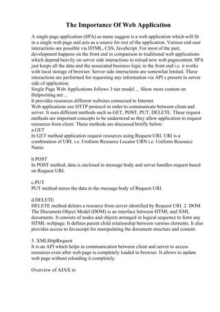 The Importance Of Web Application
A single page application (SPA) as name suggest is a web application which will fit
in a single web page and acts as a source for rest of the application. Various end user
interactions are possible via HTML, CSS, JavaScript. For most of the part,
development happens on the front end in comparison to traditional web applications
which depend heavily on server side interactions to reload new web pagecontent. SPA
just keeps all the data and the associated business logic in the front end i.e. it works
with local storage of browser. Server side interactions are somewhat limited. These
interactions are performed for requesting any information via API s present in server
side of application.
Single Page Web Applications follows 3 tier model.... Show more content on
Helpwriting.net ...
It provides resources different websites connected to Internet.
Web applications use HTTP protocol in order to communicate between client and
server. It uses different methods such as GET, POST, PUT, DELETE. These request
methods are important concepts to be understood as they allow application to request
resources from client. These methods are discussed briefly below:
a.GET
In GET method application request resources using Request URI. URI is a
combination of URL i.e. Uniform Resource Locator URN i.e. Uniform Resource
Name.
b.POST
In POST method, data is enclosed in message body and server handles request based
on Request URI.
c.PUT
PUT method stores the data in the message body of Request URI.
d.DELETE
DELETE method deletes a resource from server identified by Request URI. 2. DOM
The Document Object Model (DOM) is an interface between HTML and XML
documents. It consists of nodes and objects arranged in logical sequence to form any
HTML webpage. It defines parent child relationship between various elements. It also
provides access to Javascript for manipulating the document structure and content.
3. XMLHttpRequest
It is an API which helps in communication between client and server to access
resources even after web page is completely loaded in browser. It allows to update
web page without reloading it completely.
Overview of AJAX in
 