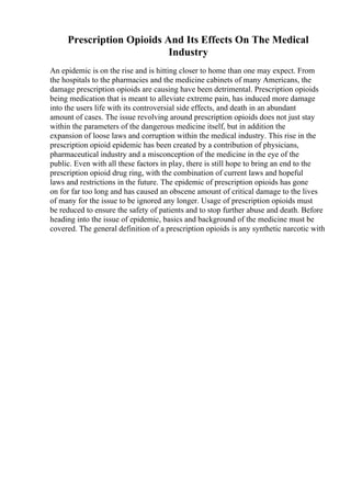 Prescription Opioids And Its Effects On The Medical
Industry
An epidemic is on the rise and is hitting closer to home than one may expect. From
the hospitals to the pharmacies and the medicine cabinets of many Americans, the
damage prescription opioids are causing have been detrimental. Prescription opioids
being medication that is meant to alleviate extreme pain, has induced more damage
into the users life with its controversial side effects, and death in an abundant
amount of cases. The issue revolving around prescription opioids does not just stay
within the parameters of the dangerous medicine itself, but in addition the
expansion of loose laws and corruption within the medical industry. This rise in the
prescription opioid epidemic has been created by a contribution of physicians,
pharmaceutical industry and a misconception of the medicine in the eye of the
public. Even with all these factors in play, there is still hope to bring an end to the
prescription opioid drug ring, with the combination of current laws and hopeful
laws and restrictions in the future. The epidemic of prescription opioids has gone
on for far too long and has caused an obscene amount of critical damage to the lives
of many for the issue to be ignored any longer. Usage of prescription opioids must
be reduced to ensure the safety of patients and to stop further abuse and death. Before
heading into the issue of epidemic, basics and background of the medicine must be
covered. The general definition of a prescription opioids is any synthetic narcotic with
 