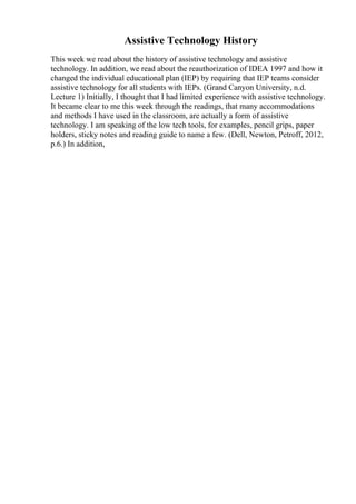 Assistive Technology History
This week we read about the history of assistive technology and assistive
technology. In addition, we read about the reauthorization of IDEA 1997 and how it
changed the individual educational plan (IEP) by requiring that IEP teams consider
assistive technology for all students with IEPs. (Grand Canyon University, n.d.
Lecture 1) Initially, I thought that I had limited experience with assistive technology.
It became clear to me this week through the readings, that many accommodations
and methods I have used in the classroom, are actually a form of assistive
technology. I am speaking of the low tech tools, for examples, pencil grips, paper
holders, sticky notes and reading guide to name a few. (Dell, Newton, Petroff, 2012,
p.6.) In addition,
 