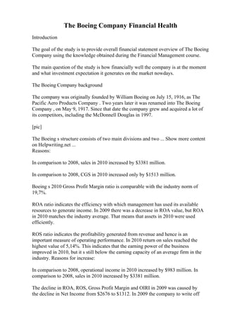 The Boeing Company Financial Health
Introduction
The goal of the study is to provide overall financial statement overview of The Boeing
Company using the knowledge obtained during the Financial Management course.
The main question of the study is how financially well the company is at the moment
and what investment expectation it generates on the market nowdays.
The Boeing Company background
The company was originally founded by William Boeing on July 15, 1916, as The
Pacific Aero Products Company . Two years later it was renamed into The Boeing
Company , on May 9, 1917. Since that date the company grew and acquired a lot of
its competitors, including the McDonnell Douglas in 1997.
[pic]
The Boeing s structure consists of two main divisions and two ... Show more content
on Helpwriting.net ...
Reasons:
In comparison to 2008, sales in 2010 increased by $3381 million.
In comparison to 2008, CGS in 2010 increased only by $1513 million.
Boeing s 2010 Gross Profit Margin ratio is comparable with the industry norm of
19,7%.
ROA ratio indicates the efficiency with which management has used its available
resources to generate income. In 2009 there was a decrease in ROA value, but ROA
in 2010 matches the industry average. That means that assets in 2010 were used
efficiently.
ROS ratio indicates the profitability generated from revenue and hence is an
important measure of operating performance. In 2010 return on sales reached the
highest value of 5,14%. This indicates that the earning power of the business
improved in 2010, but it s still below the earning capacity of an average firm in the
industry. Reasons for increase:
In comparison to 2008, operational income in 2010 increased by $983 million. In
comparison to 2008, sales in 2010 increased by $3381 million.
The decline in ROA, ROS, Gross Profit Margin and OIRI in 2009 was caused by
the decline in Net Income from $2676 to $1312. In 2009 the company to write off
 