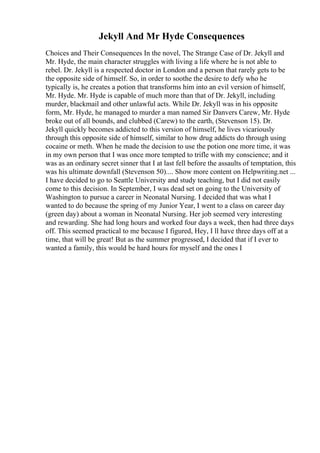 Jekyll And Mr Hyde Consequences
Choices and Their Consequences In the novel, The Strange Case of Dr. Jekyll and
Mr. Hyde, the main character struggles with living a life where he is not able to
rebel. Dr. Jekyll is a respected doctor in London and a person that rarely gets to be
the opposite side of himself. So, in order to soothe the desire to defy who he
typically is, he creates a potion that transforms him into an evil version of himself,
Mr. Hyde. Mr. Hyde is capable of much more than that of Dr. Jekyll, including
murder, blackmail and other unlawful acts. While Dr. Jekyll was in his opposite
form, Mr. Hyde, he managed to murder a man named Sir Danvers Carew, Mr. Hyde
broke out of all bounds, and clubbed (Carew) to the earth, (Stevenson 15). Dr.
Jekyll quickly becomes addicted to this version of himself, he lives vicariously
through this opposite side of himself, similar to how drug addicts do through using
cocaine or meth. When he made the decision to use the potion one more time, it was
in my own person that I was once more tempted to trifle with my conscience; and it
was as an ordinary secret sinner that I at last fell before the assaults of temptation, this
was his ultimate downfall (Stevenson 50).... Show more content on Helpwriting.net ...
I have decided to go to Seattle University and study teaching, but I did not easily
come to this decision. In September, I was dead set on going to the University of
Washington to pursue a career in Neonatal Nursing. I decided that was what I
wanted to do because the spring of my Junior Year, I went to a class on career day
(green day) about a woman in Neonatal Nursing. Her job seemed very interesting
and rewarding. She had long hours and worked four days a week, then had three days
off. This seemed practical to me because I figured, Hey, I ll have three days off at a
time, that will be great! But as the summer progressed, I decided that if I ever to
wanted a family, this would be hard hours for myself and the ones I
 