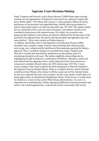Supreme Court Decision-Making
Segal, Timpone and Howard s article Buyer Beware? (2000) draws upon existing
research into the appointment of Supreme Court justices by seeking to empirically
prove Robert Dahl s 1957 theory that a justice s voting typically reflects the policy
preferences of the president who appointed them, thereby allowing presidents to
achieve their policy goals even after leaving office (pp. 557 558). The authors clarify
this by stating that in the event of a clear correlation, concordance should not be
considered synonymous with responsiveness. Put simply, the research is not
proposing that Supreme Court justices are directly influenced by the decisions of the
president who appoints them, but merely that the president and appointee share the
same political... Show more content on Helpwriting.net ...
As Hulbary and Walker note in The Supreme Court Selection Process (1980),
presidents may consider a range of factors when selecting their desired justice,
such as age, race, religion and the likelihood of the nomination gaining the Senate s
approval. Thus, it would be reductive to conclude from Segal, Timpone and
Howard s research that shared policy preferences are the primary goal of a
nominating president in all cases. The authors rightfully acknowledge this by
highlighting Dwight Eisenhower s nomination of William J. Brennan, a justice far
more liberal than his appointer who is widely believed to have been chosen as a
concession to northern liberals before the 1956 election (pp. 569 570). A more
recent example of this trend would be the 2016 nomination of Merrick Garland to
the Supreme Court by Barack Obama. While it is unlikely that the centrist Garland
would have been Obama s first choice to fill the vacant seat left by Antonin Scalia,
he may now represent the least worst scenario, insofar as he stands a small chance of
being approved by an obstructionist Republican Senate. If this occurs, it would surely
be treated as a victory by the current White House administration. As such, it is
important not to automatically conflate ideological differences between president and
justice with a failed appointment, a trap that the article occasionally falls into (p.
 