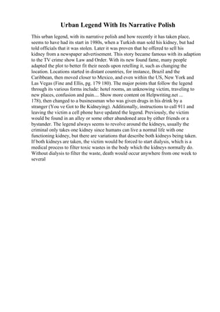 Urban Legend With Its Narrative Polish
This urban legend, with its narrative polish and how recently it has taken place,
seems to have had its start in 1980s, when a Turkish man sold his kidney, but had
told officials that it was stolen. Later it was proven that he offered to sell his
kidney from a newspaper advertisement. This story became famous with its adaption
to the TV crime show Law and Order. With its new found fame, many people
adapted the plot to better fit their needs upon retelling it, such as changing the
location. Locations started in distant countries, for instance, Brazil and the
Caribbean, then moved closer to Mexico, and even within the US, New York and
Las Vegas (Fine and Ellis, pg. 179 180). The major points that follow the legend
through its various forms include: hotel rooms, an unknowing victim, traveling to
new places, confusion and pain.... Show more content on Helpwriting.net ...
178), then changed to a businessman who was given drugs in his drink by a
stranger (You ve Got to Be Kidneying). Additionally, instructions to call 911 and
leaving the victim a cell phone have updated the legend. Previously, the victim
would be found in an alley or some other abandoned area by either friends or a
bystander. The legend always seems to revolve around the kidneys, usually the
criminal only takes one kidney since humans can live a normal life with one
functioning kidney, but there are variations that describe both kidneys being taken.
If both kidneys are taken, the victim would be forced to start dialysis, which is a
medical process to filter toxic wastes in the body which the kidneys normally do.
Without dialysis to filter the waste, death would occur anywhere from one week to
several
 