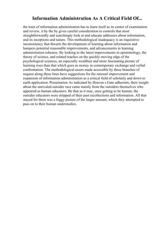 Information Administration As A Critical Field Of...
the train of information administration has to learn itself as its center of examination
and review, it by the by gives careful consideration to controls that most
straightforwardly and searchingly look at and educate addresses about information,
and its inceptions and nature. This methodological inadequacy is an inquisitive
inconsistency that thwarts the development of learning about information and
hampers potential reasonable improvements, and advancements in learning
administration rehearse. By looking to the latest improvements in epistemology, the
theory of science, and related teaches on the quickly moving edge of the
psychological sciences, an especially wealthier and more fascinating picture of
learning rises than that which goes as money in contemporary exchange and verbal
confrontation. The methodological assets made accessible by these branches of
request along these lines have suggestions for the rational improvement and
expansion of information administration as a critical field of scholarly and down to
earth application. Presentation As indicated by Heaven s Gate adherents, their insight
about the unrivaled outsider race came mainly from the outsiders themselves who
appeared as human educators. Be that as it may, once getting to be human, the
outsider educators were stripped of their past recollections and information. All that
stayed for them was a foggy picture of the larger amount, which they attempted to
pass on to their human understudies.
 
