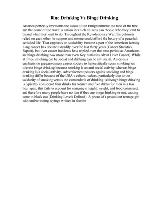 Bine Drinking Vs Binge Drinking
America perfectly represents the ideals of the Enlightenment: the land of the free
and the home of the brave; a nation in which citizens can choose who they want to
be and what they want to do. Throughout the Revolutionary War, the colonists
relied on each other for support and no one could afford the luxury of a peaceful,
secluded life. That emphasis on sociability became a part of the American identity.
Lung cancer has declined steadily over the last thirty years (Cancer Statistics
Report), but liver cancer incidents have tripled over that time period as Americans
are binge drinking now more than ever (Key Statistics About Liver Cancer). While,
at times, smoking can be social and drinking can be anti social, America s
emphasis on gregariousness causes society to hypocritically scorn smoking but
tolerate binge drinking because smoking is an anti social activity whereas binge
drinking is a social activity. Advertisement posters against smoking and binge
drinking differ because of the USA s cultural values, particularly due to the
solidarity of smoking versus the camaraderie of drinking. Although binge drinking
is typically considered four drinks for women and five drinks for men in a two
hour span, this fails to account for someone s height, weight, and food consumed,
and therefore many people have no idea if they are binge drinking or not, causing
some to black out (Drinking Levels Defined). A photo of a passed out teenage girl
with embarrassing sayings written in sharpie
 