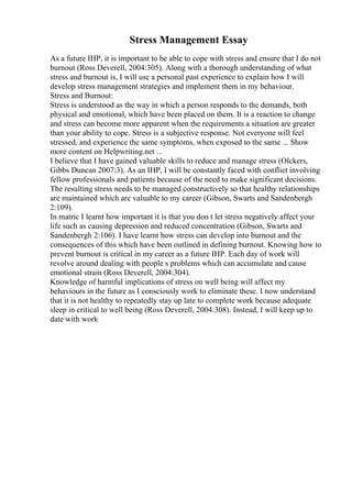 Stress Management Essay
As a future IHP, it is important to be able to cope with stress and ensure that I do not
burnout (Ross Deverell, 2004:305). Along with a thorough understanding of what
stress and burnout is, I will use a personal past experience to explain how I will
develop stress management strategies and implement them in my behaviour.
Stress and Burnout:
Stress is understood as the way in which a person responds to the demands, both
physical and emotional, which have been placed on them. It is a reaction to change
and stress can become more apparent when the requirements a situation are greater
than your ability to cope. Stress is a subjective response. Not everyone will feel
stressed, and experience the same symptoms, when exposed to the same ... Show
more content on Helpwriting.net ...
I believe that I have gained valuable skills to reduce and manage stress (Olckers,
Gibbs Duncan 2007:3). As an IHP, I will be constantly faced with conflict involving
fellow professionals and patients because of the need to make significant decisions.
The resulting stress needs to be managed constructively so that healthy relationships
are maintained which are valuable to my career (Gibson, Swarts and Sandenbergh
2:109).
In matric I learnt how important it is that you don t let stress negatively affect your
life such as causing depression and reduced concentration (Gibson, Swarts and
Sandenbergh 2:106). I have learnt how stress can develop into burnout and the
consequences of this which have been outlined in defining burnout. Knowing how to
prevent burnout is critical in my career as a future IHP. Each day of work will
revolve around dealing with people s problems which can accumulate and cause
emotional strain (Ross Deverell, 2004:304).
Knowledge of harmful implications of stress on well being will affect my
behaviours in the future as I consciously work to eliminate these. I now understand
that it is not healthy to repeatedly stay up late to complete work because adequate
sleep in critical to well being (Ross Deverell, 2004:308). Instead, I will keep up to
date with work
 