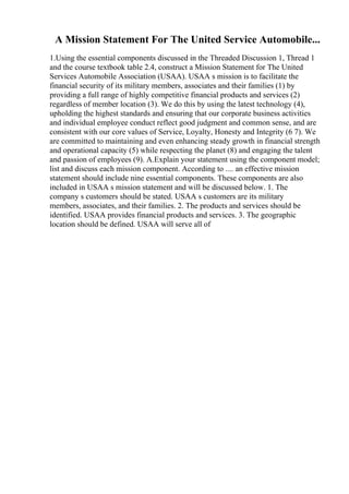 A Mission Statement For The United Service Automobile...
1.Using the essential components discussed in the Threaded Discussion 1, Thread 1
and the course textbook table 2.4, construct a Mission Statement for The United
Services Automobile Association (USAA). USAA s mission is to facilitate the
financial security of its military members, associates and their families (1) by
providing a full range of highly competitive financial products and services (2)
regardless of member location (3). We do this by using the latest technology (4),
upholding the highest standards and ensuring that our corporate business activities
and individual employee conduct reflect good judgment and common sense, and are
consistent with our core values of Service, Loyalty, Honesty and Integrity (6 7). We
are committed to maintaining and even enhancing steady growth in financial strength
and operational capacity (5) while respecting the planet (8) and engaging the talent
and passion of employees (9). A.Explain your statement using the component model;
list and discuss each mission component. According to .... an effective mission
statement should include nine essential components. These components are also
included in USAA s mission statement and will be discussed below. 1. The
company s customers should be stated. USAA s customers are its military
members, associates, and their families. 2. The products and services should be
identified. USAA provides financial products and services. 3. The geographic
location should be defined. USAA will serve all of
 