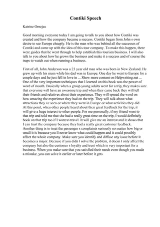 Contiki Speech
Katrine Ornejas
Good morning everyone today I am going to talk to you about how Contiki was
created and how the company became a success. Contiki began from John s own
desire to see Europe cheaply. He is the man who was behind all the successes of
Contiki and came up with the idea of this tour company. To make this happen, there
were guides that he went through to help establish this tourism business. I will also
talk to you about how he grows the business and make it a success and of course the
traps to watch out when running a business.
First of all, John Anderson was a 23 year old man who was born in New Zealand. He
grew up with his mum while his dad was in Europe. One day he went to Europe for a
couple days and he just fell in love in ... Show more content on Helpwriting.net ...
One of the very important techniques that I learned on this book was the power of
word of mouth. Basically when a group young adults went for a trip, they makes sure
that everyone will have an awesome trip and when they came back they will tell
their friends and relatives about their experience. They will spread the word on
how amazing the experience they had on the trip. They will talk about what
attractions they ve seen or where they went in Europe or what activities they did.
At this point, when other people heard about their great feedback for the trip, it
will give a huge interest to other people. For me personally, if my friend went to
that trip and told me that she had a really great time on the trip, I would definitely
book on that trip too if I want to travel. It will give me an interest and it shows that
I can trust the company because they had a really great customer feedback.
Another thing is to treat the passenger s complaints seriously no matter how big or
small it is because you ll never know what could happen and it could possibly
affect the whole company. Make sure you identify and diffuse any issue before it
becomes a major. Because if you didn t solve the problem, it doesn t only affect the
company but also the customer s loyalty and trust which is very important for a
business. When you make sure that you satisfied their needs even though you made
a mistake, you can solve it earlier or later before it gets
 