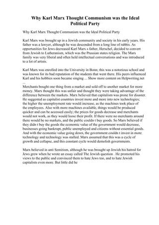 Why Karl Marx Thought Communism was the Ideal
Political Party
Why Karl Marx Thought Communism was the Ideal Political Party
Karl Marx was brought up in a Jewish community and society in his early years. His
father was a lawyer, although he was descended from a long line of rabbis. As
opportunities for Jews decreased Karl Marx s father, Herschel, decided to convert
from Jewish to Lutheranism, which was the Prussian states religion. The Marx
family was very liberal and often held intellectual conversations and was introduced
to a lot of artists.
Karl Marx was enrolled into the University in Bonn; this was a notorious school and
was known for its bad reputation of the students that went there. His peers influenced
Karl and his hobbies soon became singing ... Show more content on Helpwriting.net
...
Merchants bought one thing from a market and sold off to another market for more
money. Marx thought this was unfair and thought they were taking advantage of the
difference between the markets. Marx believed that capitalism was prone for disaster.
He suggested as capitalist countries invest more and more into new technologies;
the higher the unemployment rate would increase, as the machines took place of
the employees. Also with more machines available, things would be produced
quicker and can be accessed easily; the prices for goods decrease and merchants
would not work, as they would loose their profit. If there were no merchants around
there would be no markets, and the public couldn t buy goods. So Marx believed if
they didn t buy the goods the economic value of the government would decrease,
businesses going bankrupt, public unemployed and citizens without essential goods.
And with the economic value going down, the government couldn t invest in more
technology and technology was stalled. Marx assumed that this was a cycle of
growth and collapse, and this constant cycle would demolish governments.
Marx believed in anti Semitism, although he was brought up Jewish his hatred for
Jews grew when he wrote an essay called The Jewish question . He promoted his
views to the public and convinced them to hate Jews too, and to hate Jewish
capitalists even more. But little did he
 