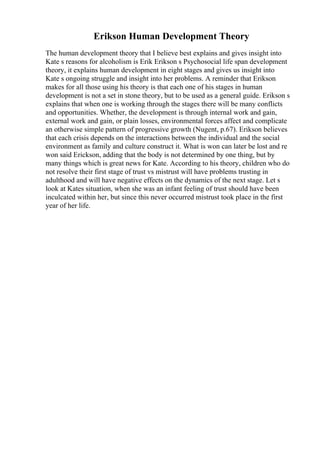 Erikson Human Development Theory
The human development theory that I believe best explains and gives insight into
Kate s reasons for alcoholism is Erik Erikson s Psychosocial life span development
theory, it explains human development in eight stages and gives us insight into
Kate s ongoing struggle and insight into her problems. A reminder that Erikson
makes for all those using his theory is that each one of his stages in human
development is not a set in stone theory, but to be used as a general guide. Erikson s
explains that when one is working through the stages there will be many conflicts
and opportunities. Whether, the development is through internal work and gain,
external work and gain, or plain losses, environmental forces affect and complicate
an otherwise simple pattern of progressive growth (Nugent, p.67). Erikson believes
that each crisis depends on the interactions between the individual and the social
environment as family and culture construct it. What is won can later be lost and re
won said Erickson, adding that the body is not determined by one thing, but by
many things which is great news for Kate. According to his theory, children who do
not resolve their first stage of trust vs mistrust will have problems trusting in
adulthood and will have negative effects on the dynamics of the next stage. Let s
look at Kates situation, when she was an infant feeling of trust should have been
inculcated within her, but since this never occurred mistrust took place in the first
year of her life.
 