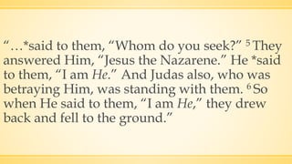 “…*said to them, “Whom do you seek?” 5 They
answered Him, “Jesus the Nazarene.” He *said
to them, “I am He.” And Judas also, who was
betraying Him, was standing with them. 6 So
when He said to them, “I am He,” they drew
back and fell to the ground.”
 