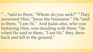 “…*said to them, “Whom do you seek?” 5 They
answered Him, “Jesus the Nazarene.” He *said
to them, “I am He.” And Judas also, who was
betraying Him, was standing with them. 6 So
when He said to them, “I am He,” they drew
back and fell to the ground.”
 