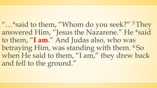 “…*said to them, “Whom do you seek?” 5 They
answered Him, “Jesus the Nazarene.” He *said
to them, “I am.” And Judas also, who was
betraying Him, was standing with them. 6 So
when He said to them, “I am,” they drew back
and fell to the ground.”
 