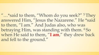 “…*said to them, “Whom do you seek?” 5 They
answered Him, “Jesus the Nazarene.” He *said
to them, “I am.” And Judas also, who was
betraying Him, was standing with them. 6 So
when He said to them, “I am,” they drew back
and fell to the ground.”
 