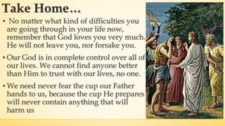Take Home…
▪ No matter what kind of difficulties you
are going through in your life now,
remember that God loves you very much.
He will not leave you, nor forsake you.
▪ Our God is in complete control over all of
our lives. We cannot find anyone better
than Him to trust with our lives, no one.
▪ We need never fear the cup our Father
hands to us, because the cup He prepares
will never contain anything that will
harm us
 